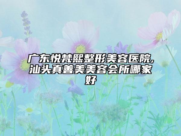 廣東悅梵熙整形美容醫(yī)院,汕頭真善美美容會(huì)所哪家好