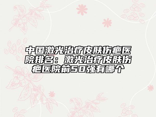 中國激光治療皮膚傷疤醫(yī)院排名：激光治療皮膚傷疤醫(yī)院前50強有哪個