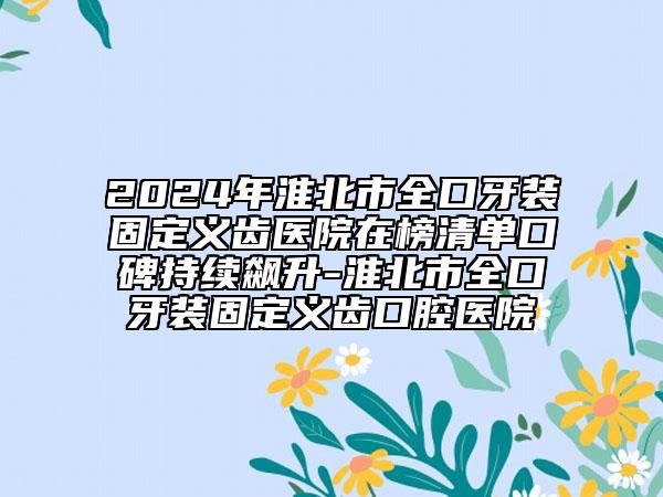 2024年淮北市全口牙裝固定義齒醫(yī)院在榜清單口碑持續(xù)飆升-淮北市全口牙裝固定義齒口腔醫(yī)院