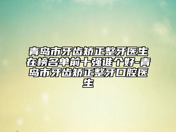 青島市牙齒矯正整牙醫(yī)生在榜名單前十強(qiáng)誰個(gè)好-青島市牙齒矯正整牙口腔醫(yī)生