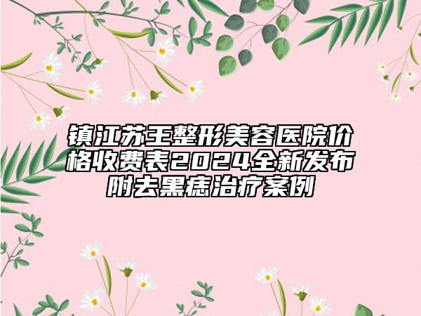 鎮(zhèn)江蘇王整形美容醫(yī)院價(jià)格收費(fèi)表2024全新發(fā)布附去黑痣治療案例