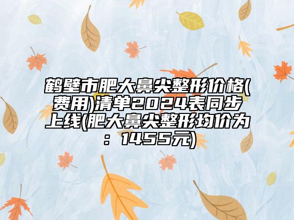 鶴壁市肥大鼻尖整形價格(費用)清單2024表同步上線(肥大鼻尖整形均價為：1455元)