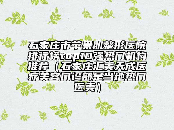 石家莊市蘋果肌整形醫(yī)院排行榜top10強(qiáng)熱門機(jī)構(gòu)推薦（石家莊匯美天成醫(yī)療美容門診部是當(dāng)?shù)責(zé)衢T醫(yī)美）