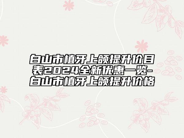 白山市植牙上頜提升價(jià)目表2024全新優(yōu)惠一覽-白山市植牙上頜提升價(jià)格