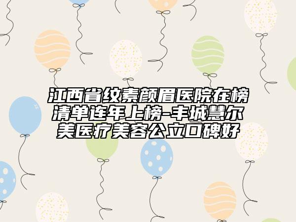 江西省紋素顏眉醫(yī)院在榜清單連年上榜-豐城慧爾美醫(yī)療美容公立口碑好