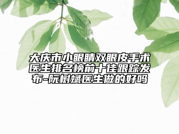 大慶市小眼睛雙眼皮手術醫(yī)生排名榜前十佳跟蹤發(fā)布-阮樹斌醫(yī)生做的好嗎