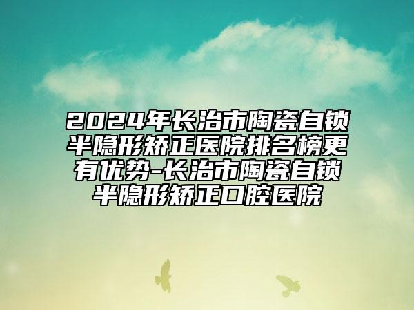 2024年長(zhǎng)治市陶瓷自鎖半隱形矯正醫(yī)院排名榜更有優(yōu)勢(shì)-長(zhǎng)治市陶瓷自鎖半隱形矯正口腔醫(yī)院