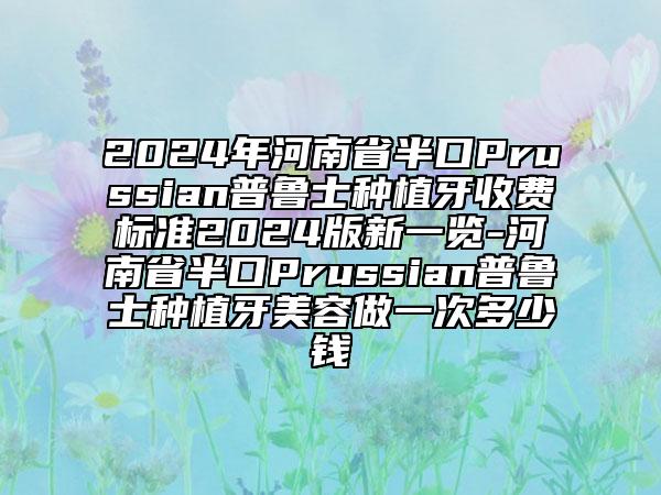 2024年河南省半口Prussian普魯士種植牙收費(fèi)標(biāo)準(zhǔn)2024版新一覽-河南省半口Prussian普魯士種植牙美容做一次多少錢