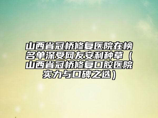 山西省冠橋修復(fù)醫(yī)院在榜名單深受網(wǎng)友安利種草（山西省冠橋修復(fù)口腔醫(yī)院實力與口碑之選）