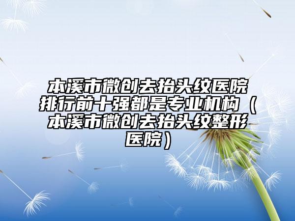 本溪市微創(chuàng)去抬頭紋醫(yī)院排行前十強(qiáng)都是專業(yè)機(jī)構(gòu)（本溪市微創(chuàng)去抬頭紋整形醫(yī)院）