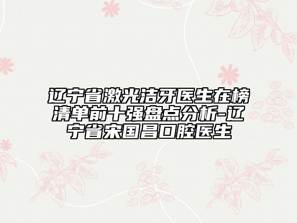 遼寧省激光潔牙醫(yī)生在榜清單前十強盤點分析-遼寧省宋國昌口腔醫(yī)生