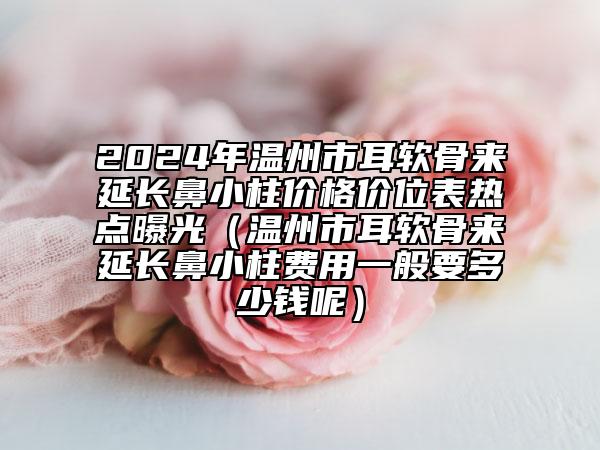 2024年溫州市耳軟骨來(lái)延長(zhǎng)鼻小柱價(jià)格價(jià)位表熱點(diǎn)曝光（溫州市耳軟骨來(lái)延長(zhǎng)鼻小柱費(fèi)用一般要多少錢呢）