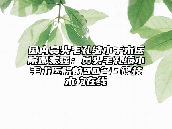 國內鼻頭毛孔縮小手術醫(yī)院哪家強：鼻頭毛孔縮小手術醫(yī)院前50名口碑技術均在線