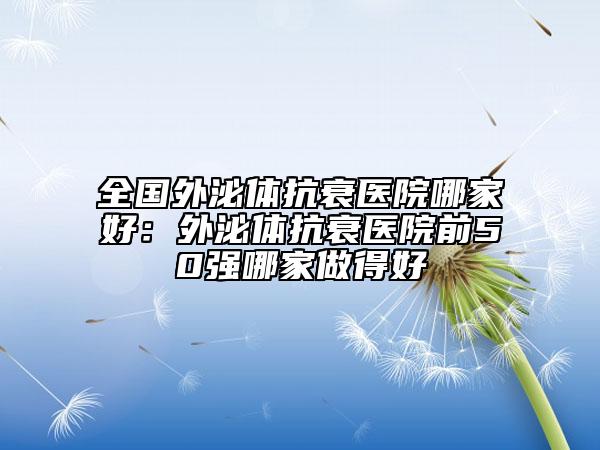 全國外泌體抗衰醫(yī)院哪家好：外泌體抗衰醫(yī)院前50強(qiáng)哪家做得好