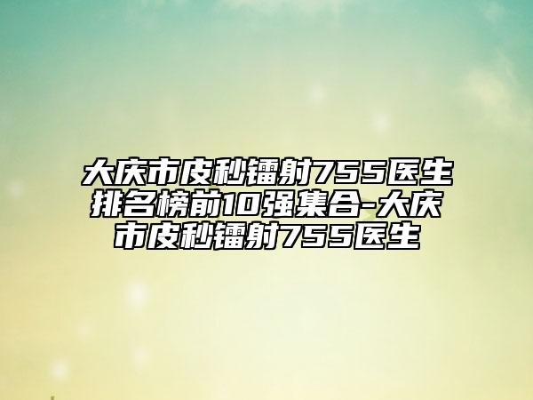 大慶市皮秒鐳射755醫(yī)生排名榜前10強(qiáng)集合-大慶市皮秒鐳射755醫(yī)生