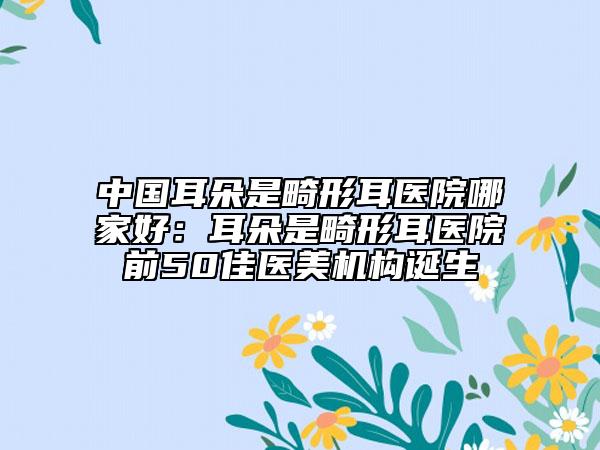 中國耳朵是畸形耳醫(yī)院哪家好：耳朵是畸形耳醫(yī)院前50佳醫(yī)美機構(gòu)誕生