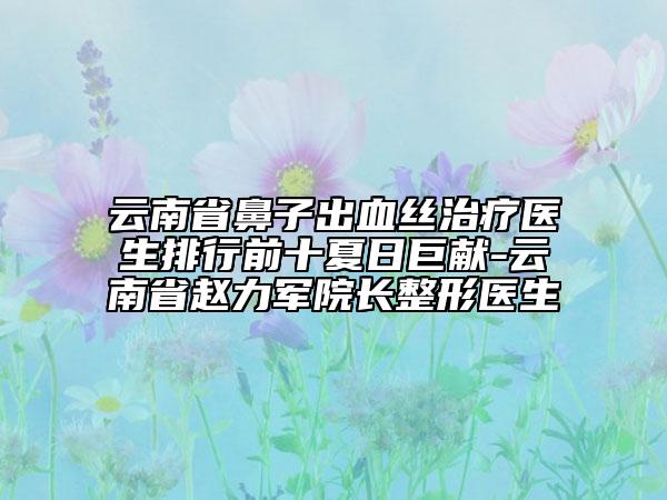 云南省鼻子出血絲治療醫(yī)生排行前十夏日巨獻(xiàn)-云南省趙力軍院長整形醫(yī)生