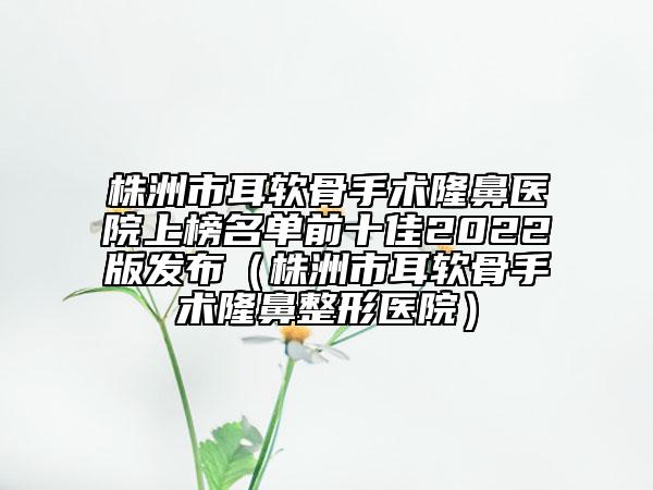 株洲市耳軟骨手術(shù)隆鼻醫(yī)院上榜名單前十佳2022版發(fā)布（株洲市耳軟骨手術(shù)隆鼻整形醫(yī)院）