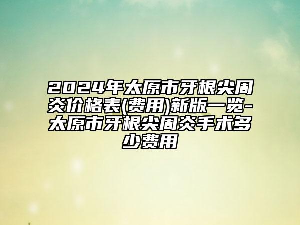 2024年太原市牙根尖周炎價格表(費(fèi)用)新版一覽-太原市牙根尖周炎手術(shù)多少費(fèi)用