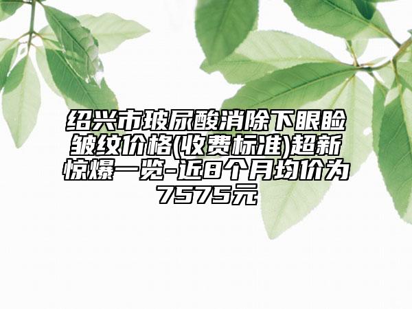 紹興市玻尿酸消除下眼瞼皺紋價(jià)格(收費(fèi)標(biāo)準(zhǔn))超新驚爆一覽-近8個(gè)月均價(jià)為7575元