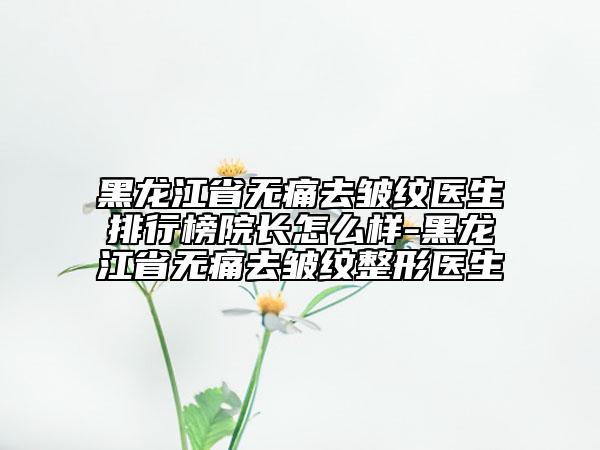 黑龍江省無痛去皺紋醫(yī)生排行榜院長怎么樣-黑龍江省無痛去皺紋整形醫(yī)生