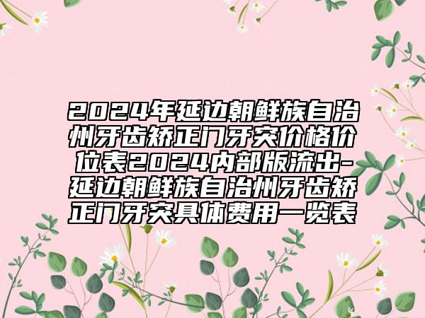 2024年延邊朝鮮族自治州牙齒矯正門牙突價格價位表2024內(nèi)部版流出-延邊朝鮮族自治州牙齒矯正門牙突具體費用一覽表