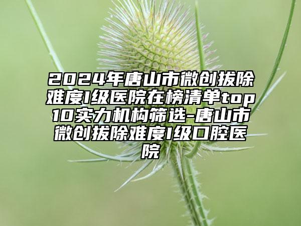 2024年唐山市微創(chuàng)拔除難度I級(jí)醫(yī)院在榜清單top10實(shí)力機(jī)構(gòu)篩選-唐山市微創(chuàng)拔除難度I級(jí)口腔醫(yī)院