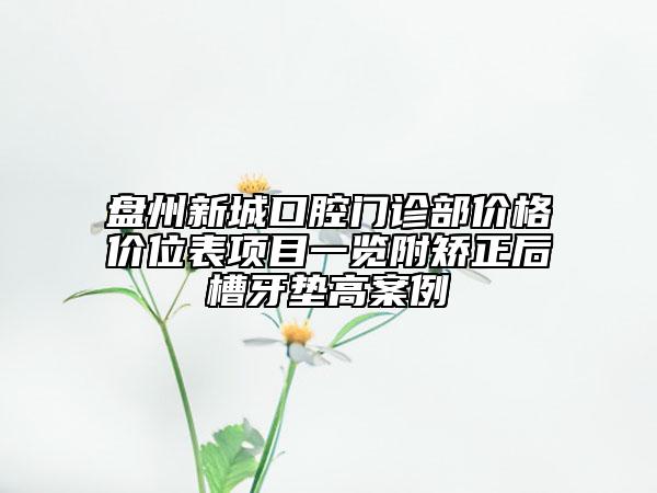 盤(pán)州新城口腔門(mén)診部?jī)r(jià)格價(jià)位表項(xiàng)目一覽附矯正后槽牙墊高案例