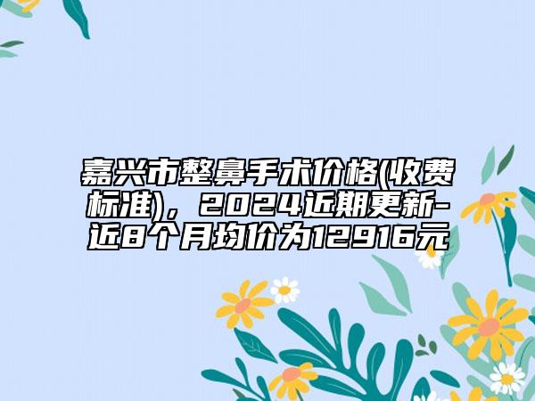 嘉興市整鼻手術價格(收費標準)，2024近期更新-近8個月均價為12916元