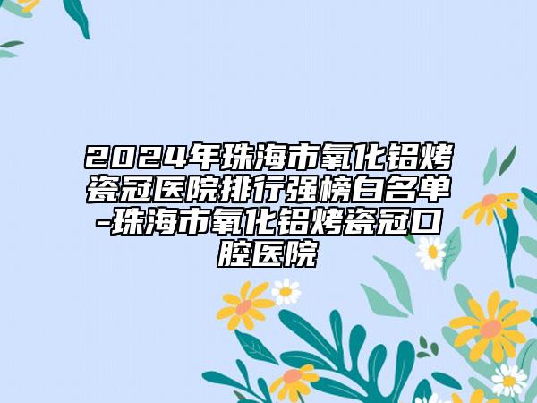 2024年珠海市氧化鋁烤瓷冠醫(yī)院排行強(qiáng)榜白名單-珠海市氧化鋁烤瓷冠口腔醫(yī)院