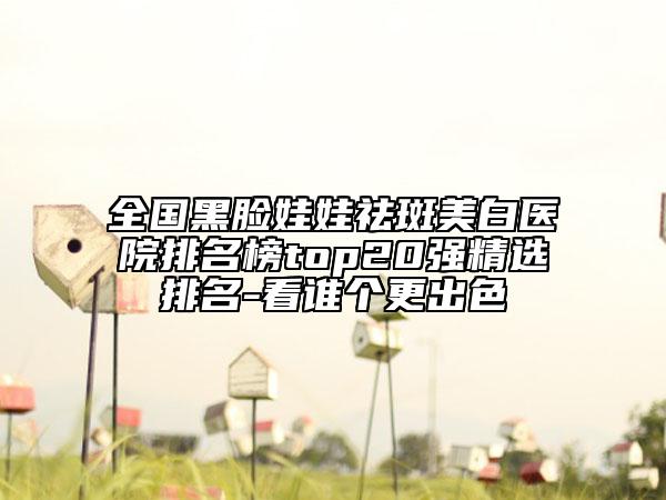 全國(guó)黑臉娃娃祛斑美白醫(yī)院排名榜top20強(qiáng)精選排名-看誰(shuí)個(gè)更出色