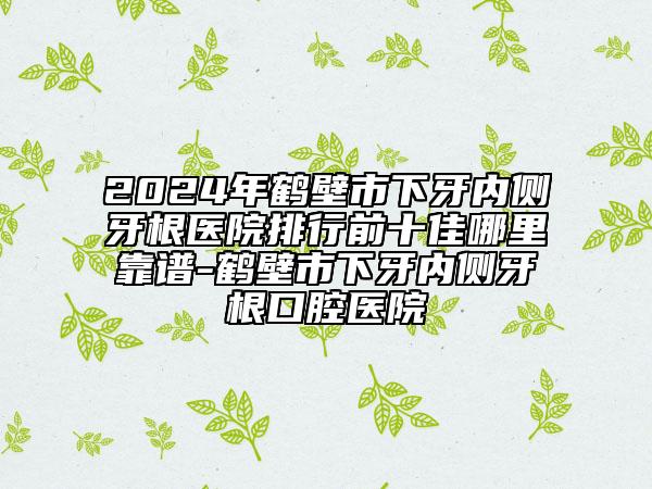 2024年鶴壁市下牙內(nèi)側(cè)牙根醫(yī)院排行前十佳哪里靠譜-鶴壁市下牙內(nèi)側(cè)牙根口腔醫(yī)院