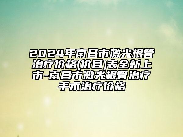 2024年南昌市激光根管治療價格(價目)表全新上市-南昌市激光根管治療手術(shù)治療價格