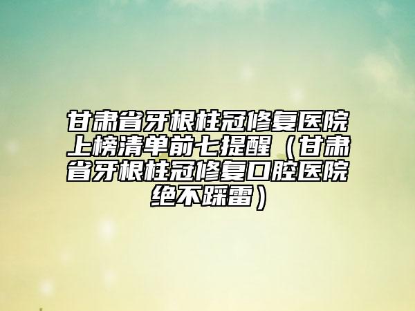 甘肅省牙根柱冠修復(fù)醫(yī)院上榜清單前七提醒（甘肅省牙根柱冠修復(fù)口腔醫(yī)院絕不踩雷）