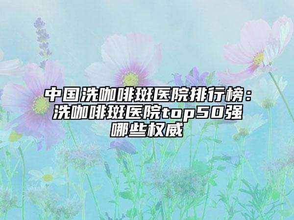 中國洗咖啡斑醫(yī)院排行榜：洗咖啡斑醫(yī)院top50強哪些權威