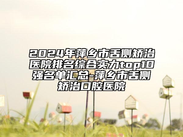 2024年萍鄉(xiāng)市舌側(cè)矯治醫(yī)院排名綜合實(shí)力top10強(qiáng)名單匯總-萍鄉(xiāng)市舌側(cè)矯治口腔醫(yī)院