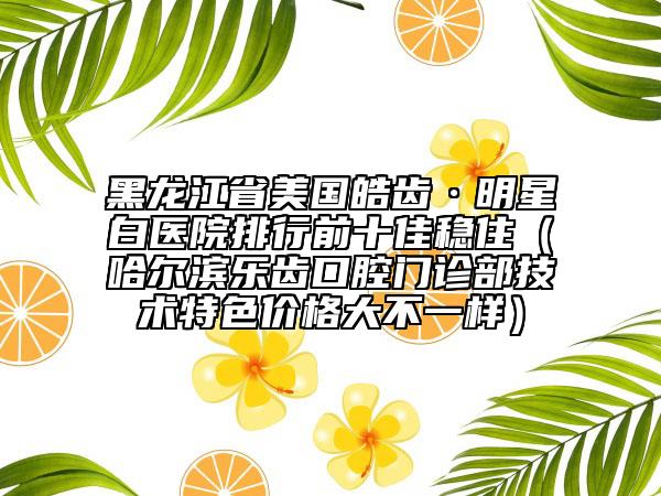 黑龍江省美國皓齒·明星白醫(yī)院排行前十佳穩(wěn)?。ü枮I樂齒口腔門診部技術(shù)特色價格大不一樣）