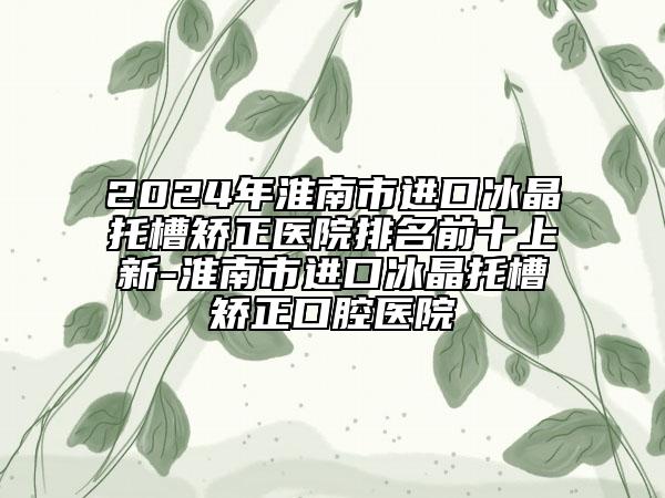 2024年淮南市進口冰晶托槽矯正醫(yī)院排名前十上新-淮南市進口冰晶托槽矯正口腔醫(yī)院