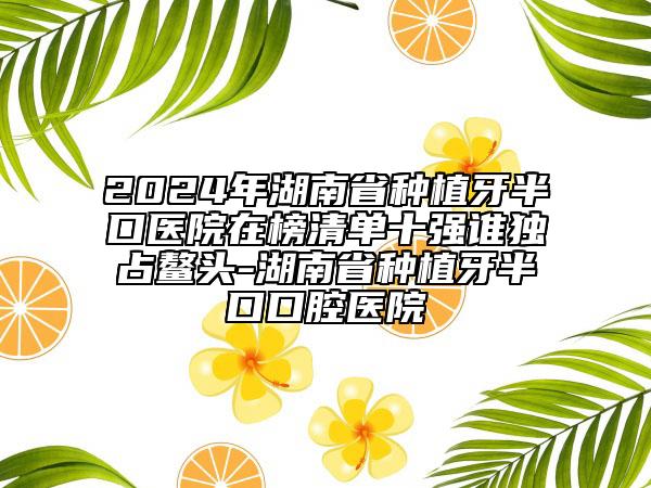 2024年湖南省種植牙半口醫(yī)院在榜清單十強(qiáng)誰獨(dú)占鰲頭-湖南省種植牙半口口腔醫(yī)院