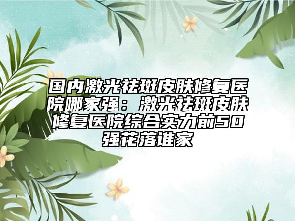 國內(nèi)激光祛斑皮膚修復(fù)醫(yī)院哪家強(qiáng)：激光祛斑皮膚修復(fù)醫(yī)院綜合實(shí)力前50強(qiáng)花落誰家