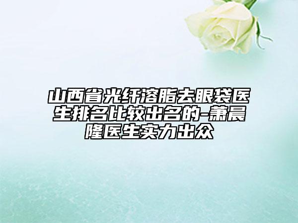 山西省光纖溶脂去眼袋醫(yī)生排名比較出名的-蕭晨隆醫(yī)生實力出眾