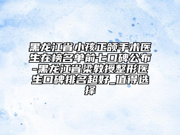 黑龍江省小孩正頜手術(shù)醫(yī)生在榜名單前七口碑公布-黑龍江省梁教授整形醫(yī)生口碑排名超好_值得選擇