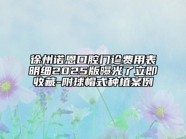 徐州諾恩口腔門診費(fèi)用表明細(xì)2025版曝光了立即收藏-附球帽式種植案例