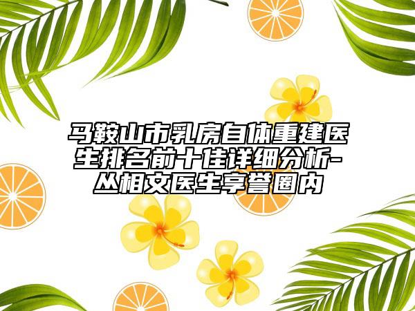 馬鞍山市乳房自體重建醫(yī)生排名前十佳詳細(xì)分析-叢相文醫(yī)生享譽(yù)圈內(nèi)