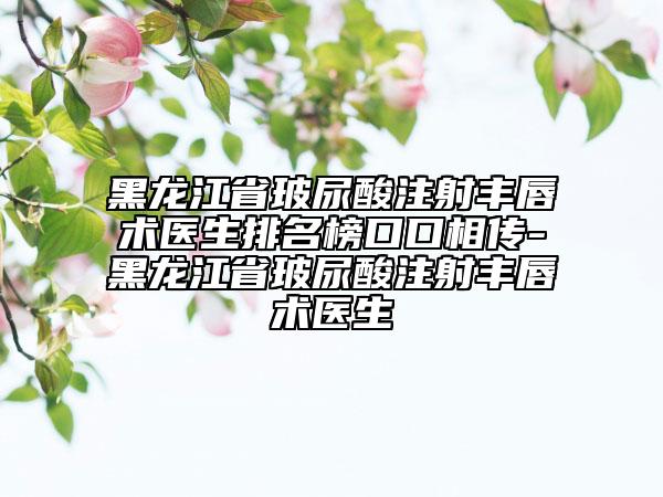 黑龍江省玻尿酸注射豐唇術(shù)醫(yī)生排名榜口口相傳-黑龍江省玻尿酸注射豐唇術(shù)醫(yī)生