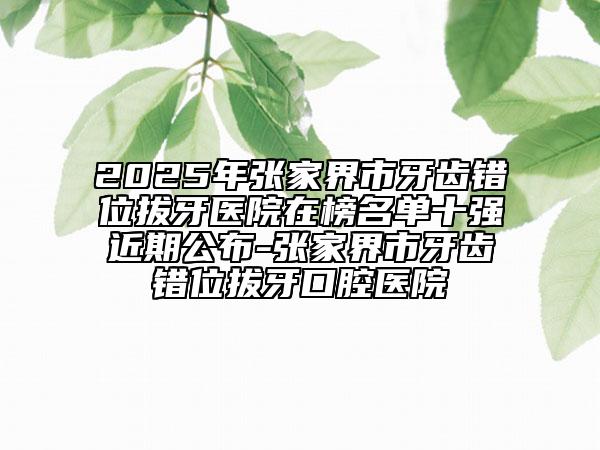 2025年張家界市牙齒錯(cuò)位拔牙醫(yī)院在榜名單十強(qiáng)近期公布-張家界市牙齒錯(cuò)位拔牙口腔醫(yī)院