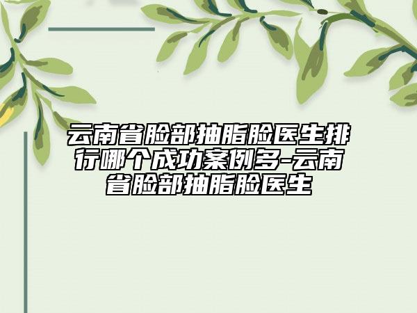 云南省臉部抽脂臉醫(yī)生排行哪個成功案例多-云南省臉部抽脂臉醫(yī)生