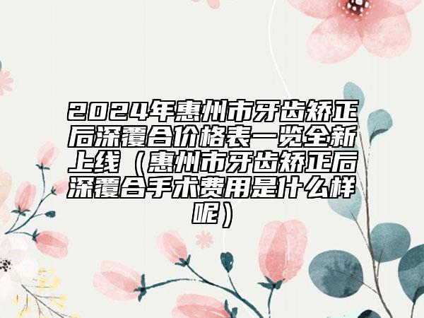 2024年惠州市牙齒矯正后深覆合價(jià)格表一覽全新上線（惠州市牙齒矯正后深覆合手術(shù)費(fèi)用是什么樣呢）