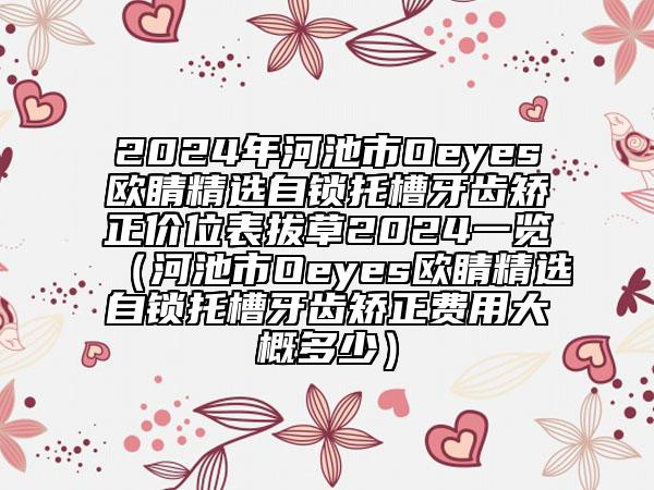 2024年河池市Oeyes歐睛精選自鎖托槽牙齒矯正價(jià)位表拔草2024一覽（河池市Oeyes歐睛精選自鎖托槽牙齒矯正費(fèi)用大概多少）