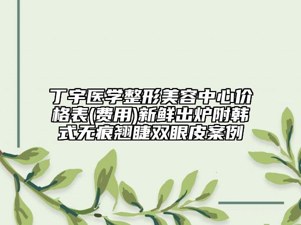 丁宇醫(yī)學(xué)整形美容中心價(jià)格表(費(fèi)用)新鮮出爐附韓式無痕翹睫雙眼皮案例